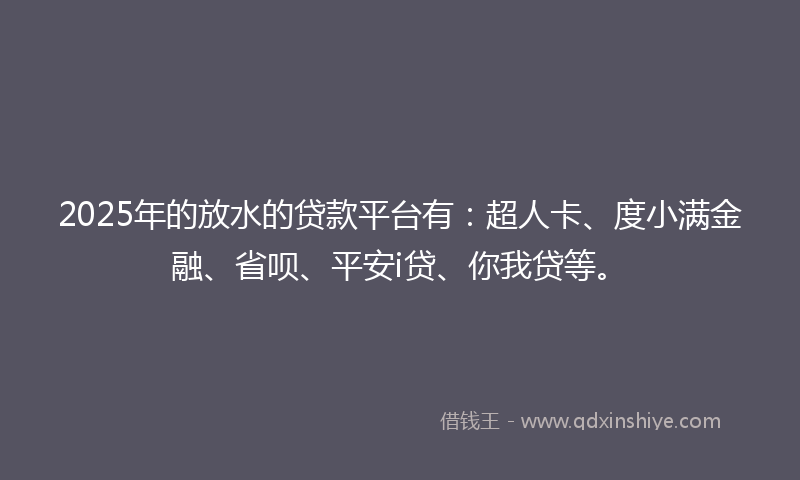 2025年的放水的贷款平台有：超人卡、度小满金融、省呗、平安i贷、你我贷等。