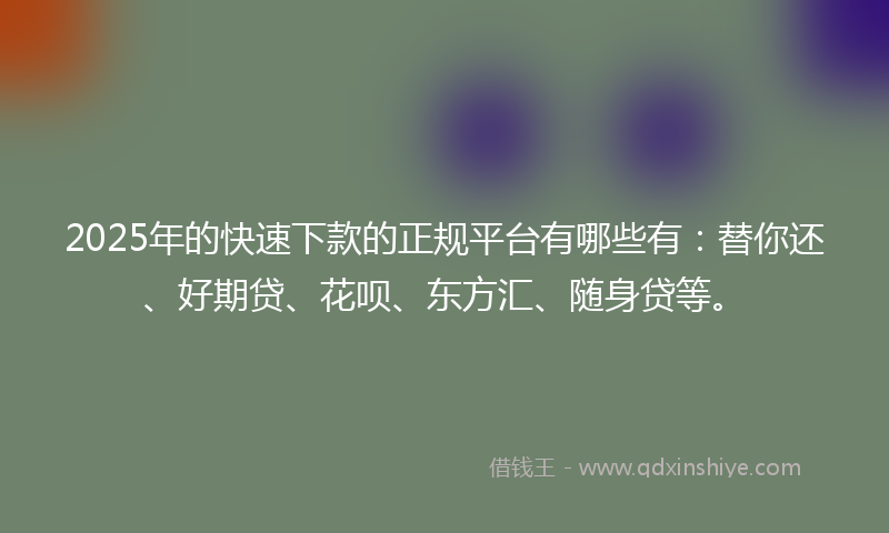 2025年的快速下款的正规平台有哪些有：替你还、好期贷、花呗、东方汇、随身贷等。