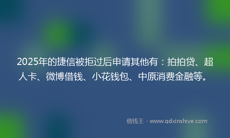 2025年的捷信被拒过后申请其他有：拍拍贷、超人卡、微博借钱、小花钱包、中原消费金融等。