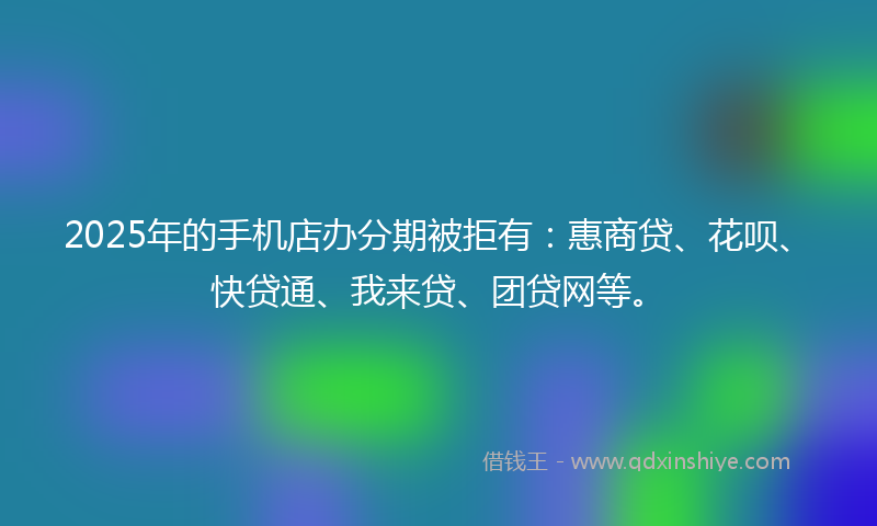 2025年的手机店办分期被拒有：惠商贷、花呗、快贷通、我来贷、团贷网等。