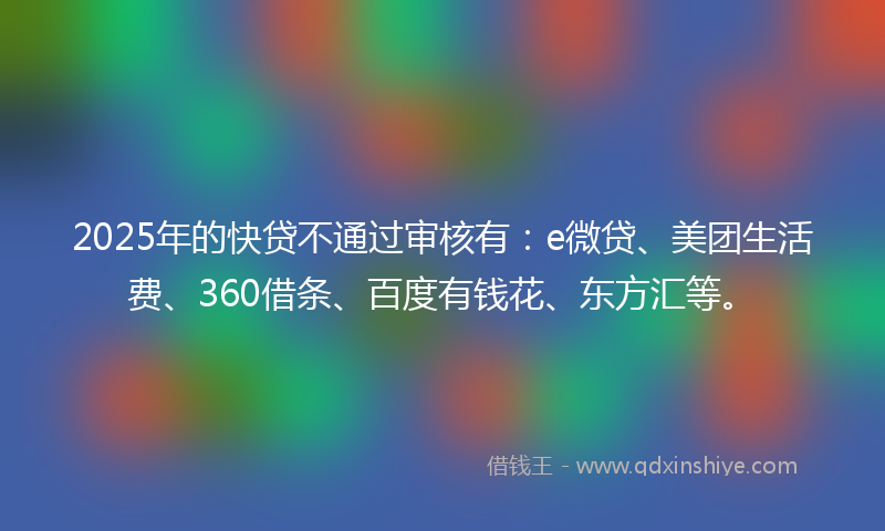 2025年的快贷不通过审核有：e微贷、美团生活费、360借条、百度有钱花、东方汇等。