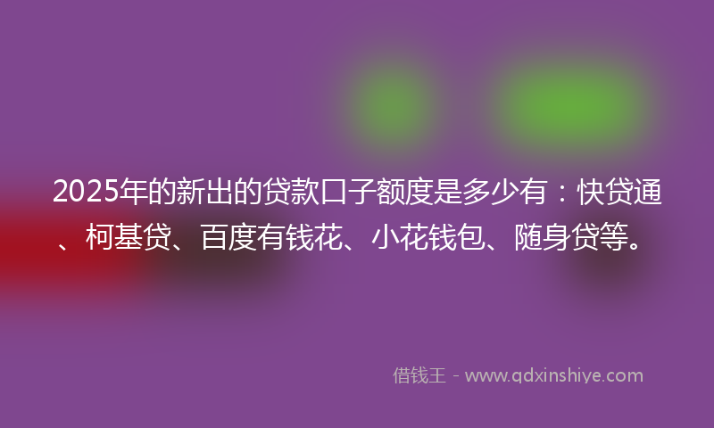 2025年的新出的贷款口子额度是多少有：快贷通、柯基贷、百度有钱花、小花钱包、随身贷等。