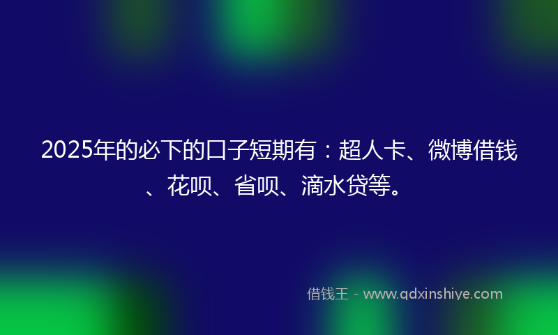 2025年的必下的口子短期有：超人卡、微博借钱、花呗、省呗、滴水贷等。