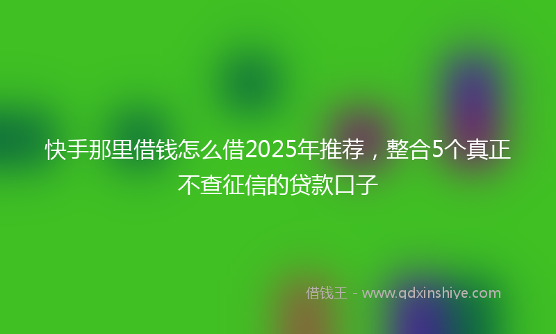 快手那里借钱怎么借2025年推荐，整合5个真正不查征信的贷款口子
