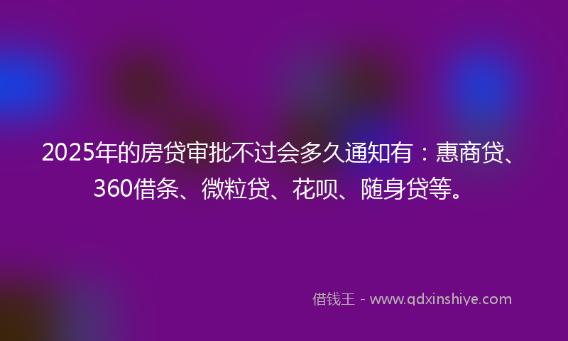 2025年的房贷审批不过会多久通知有：惠商贷、360借条、微粒贷、花呗、随身贷等。