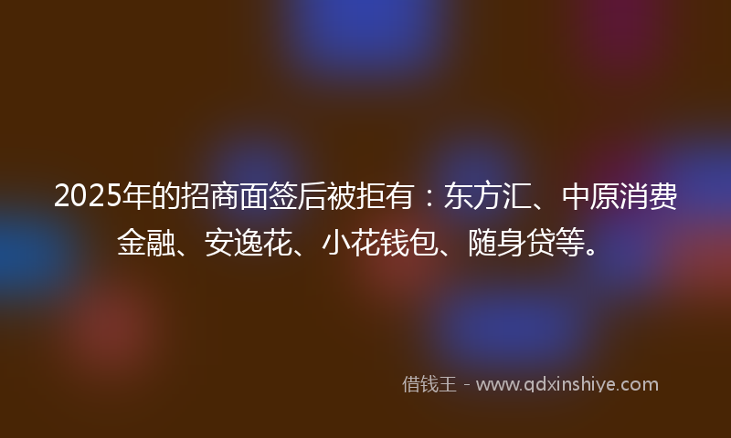 2025年的招商面签后被拒有：东方汇、中原消费金融、安逸花、小花钱包、随身贷等。