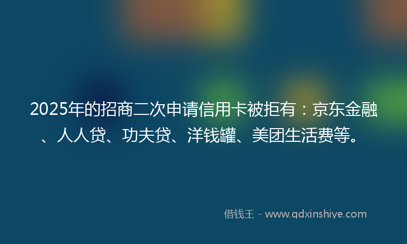 2025年的招商二次申请信用卡被拒有：京东金融、人人贷、功夫贷、洋钱罐、美团生活费等。