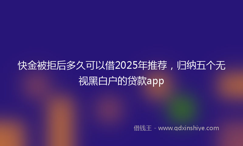 快金被拒后多久可以借2025年推荐，归纳五个无视黑白户的贷款app