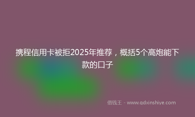 携程信用卡被拒2025年推荐，概括5个高炮能下款的口子