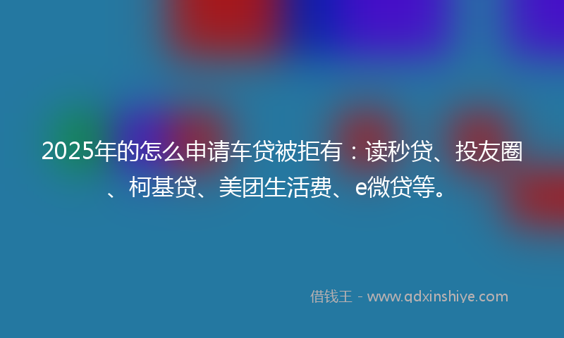 2025年的怎么申请车贷被拒有：读秒贷、投友圈、柯基贷、美团生活费、e微贷等。