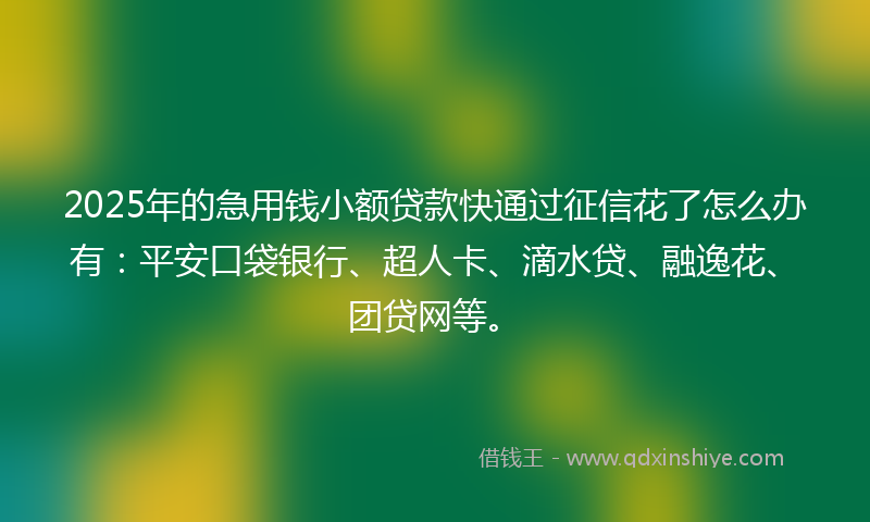 2025年的急用钱小额贷款快通过征信花了怎么办有：平安口袋银行、超人卡、滴水贷、融逸花、团贷网等。