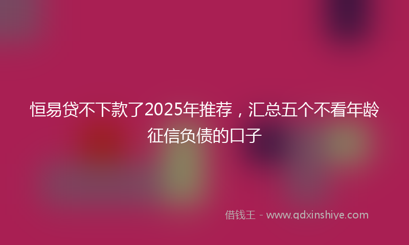 恒易贷不下款了2025年推荐，汇总五个不看年龄征信负债的口子