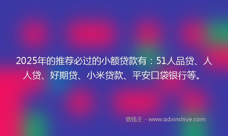 2025年的推荐必过的小额贷款有：51人品贷、人人贷、好期贷、小米贷款、平安口袋银行等。