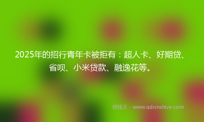 2025年的招行青年卡被拒有：超人卡、好期贷、省呗、小米贷款、融逸花等。