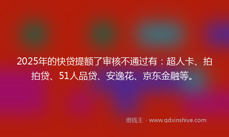 2025年的快贷提额了审核不通过有：超人卡、拍拍贷、51人品贷、安逸花、京东金融等。