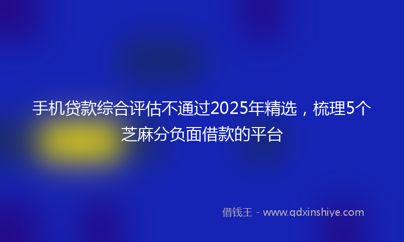 手机贷款综合评估不通过2025年精选，梳理5个芝麻分负面借款的平台