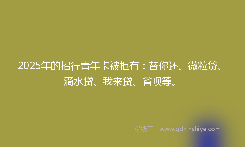 2025年的招行青年卡被拒有：替你还、微粒贷、滴水贷、我来贷、省呗等。