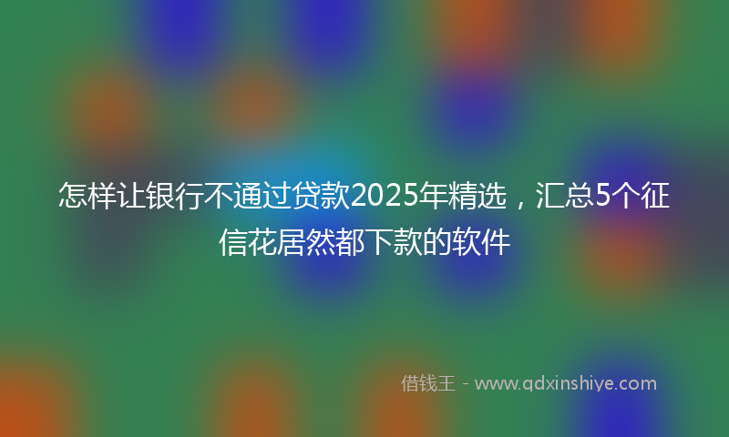 怎样让银行不通过贷款2025年精选，汇总5个征信花居然都下款的软件