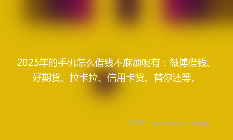 2025年的手机怎么借钱不麻烦呢有：微博借钱、好期贷、拉卡拉、信用卡贷、替你还等。
