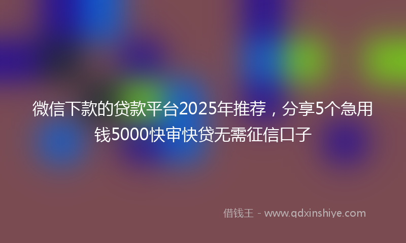 微信下款的贷款平台2025年推荐，分享5个急用钱5000快审快贷无需征信口子