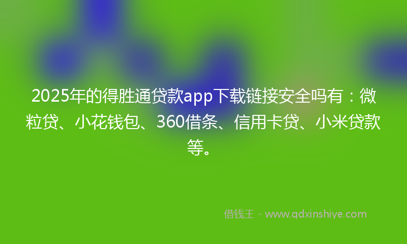2025年的得胜通贷款app下载链接安全吗有：微粒贷、小花钱包、360借条、信用卡贷、小米贷款等。