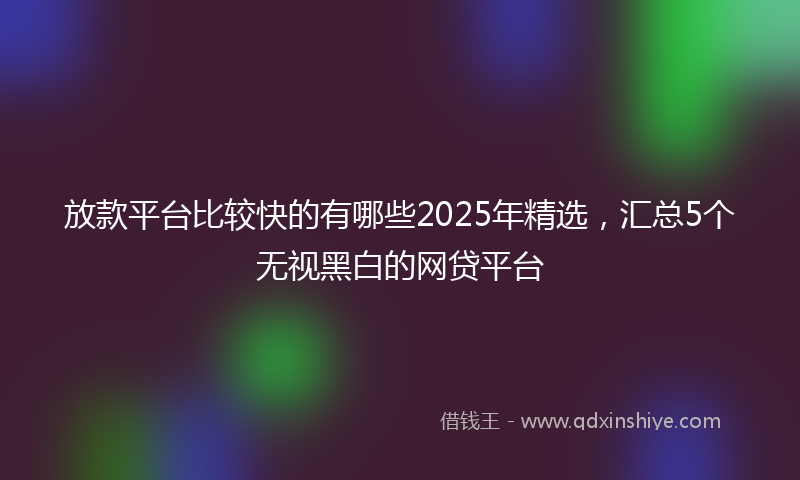 放款平台比较快的有哪些2025年精选，汇总5个无视黑白的网贷平台