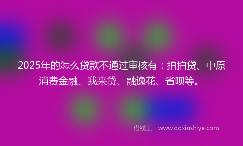 2025年的怎么贷款不通过审核有：拍拍贷、中原消费金融、我来贷、融逸花、省呗等。