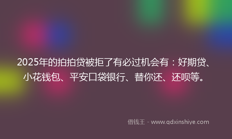 2025年的拍拍贷被拒了有必过机会有：好期贷、小花钱包、平安口袋银行、替你还、还呗等。