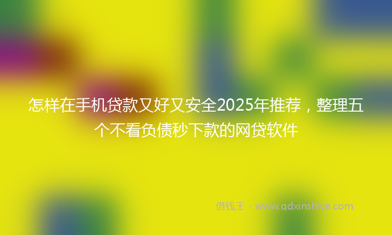 怎样在手机贷款又好又安全2025年推荐，整理五个不看负债秒下款的网贷软件