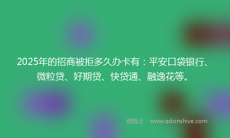 2025年的招商被拒多久办卡有：平安口袋银行、微粒贷、好期贷、快贷通、融逸花等。