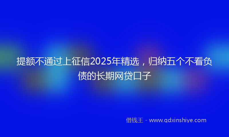 提额不通过上征信2025年精选，归纳五个不看负债的长期网贷口子