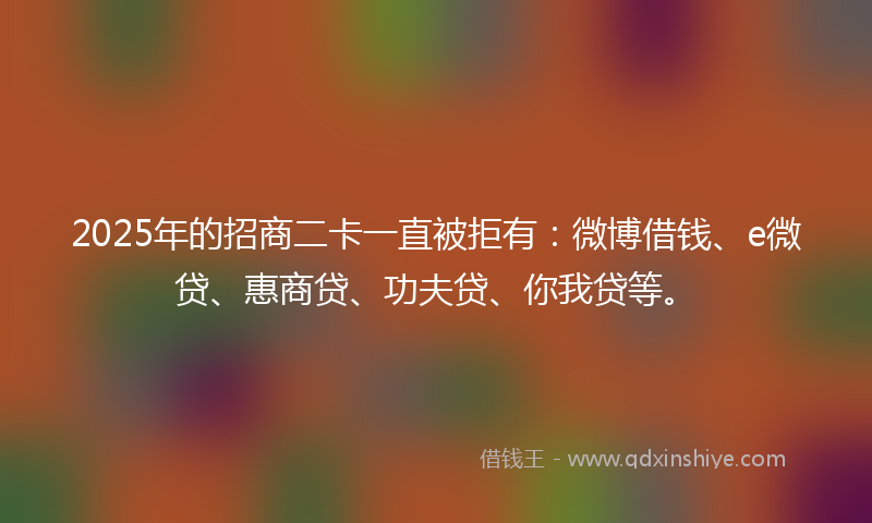 2025年的招商二卡一直被拒有：微博借钱、e微贷、惠商贷、功夫贷、你我贷等。