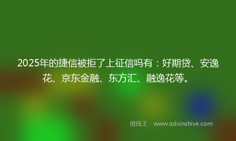 2025年的捷信被拒了上征信吗有：好期贷、安逸花、京东金融、东方汇、融逸花等。
