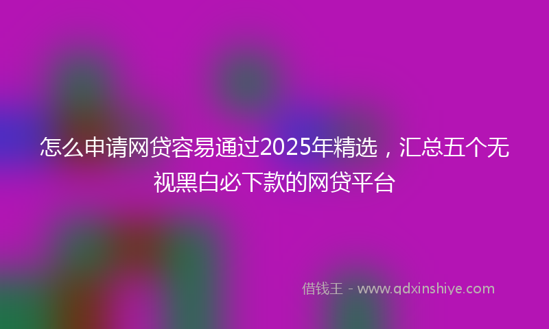 怎么申请网贷容易通过2025年精选，汇总五个无视黑白必下款的网贷平台