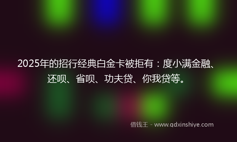 2025年的招行经典白金卡被拒有：度小满金融、还呗、省呗、功夫贷、你我贷等。