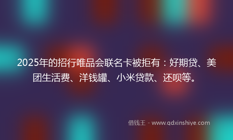 2025年的招行唯品会联名卡被拒有：好期贷、美团生活费、洋钱罐、小米贷款、还呗等。
