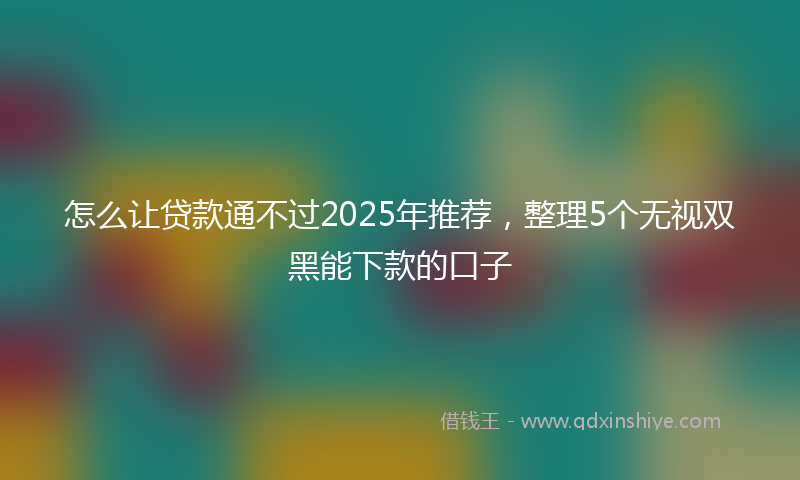 怎么让贷款通不过2025年推荐，整理5个无视双黑能下款的口子