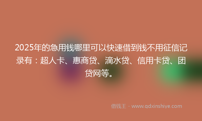 2025年的急用钱哪里可以快速借到钱不用征信记录有：超人卡、惠商贷、滴水贷、信用卡贷、团贷网等。