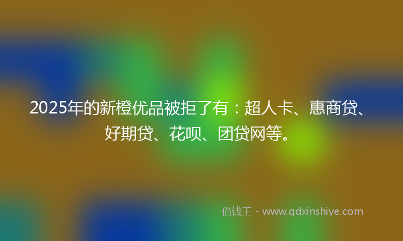 2025年的新橙优品被拒了有：超人卡、惠商贷、好期贷、花呗、团贷网等。