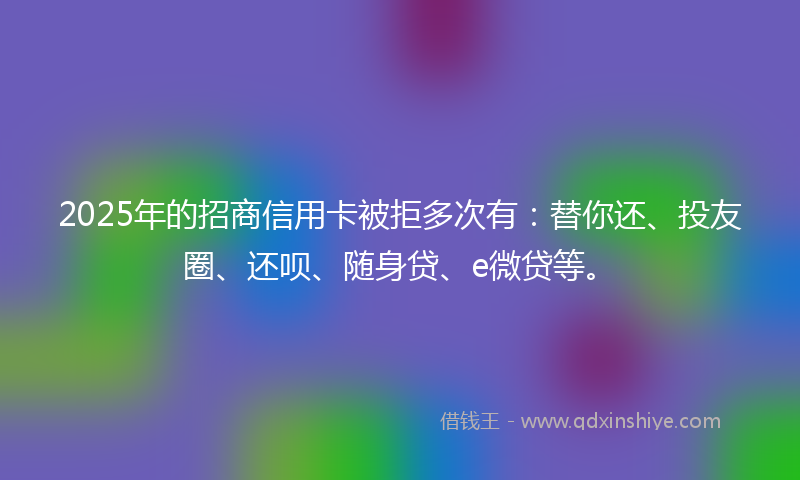 2025年的招商信用卡被拒多次有：替你还、投友圈、还呗、随身贷、e微贷等。