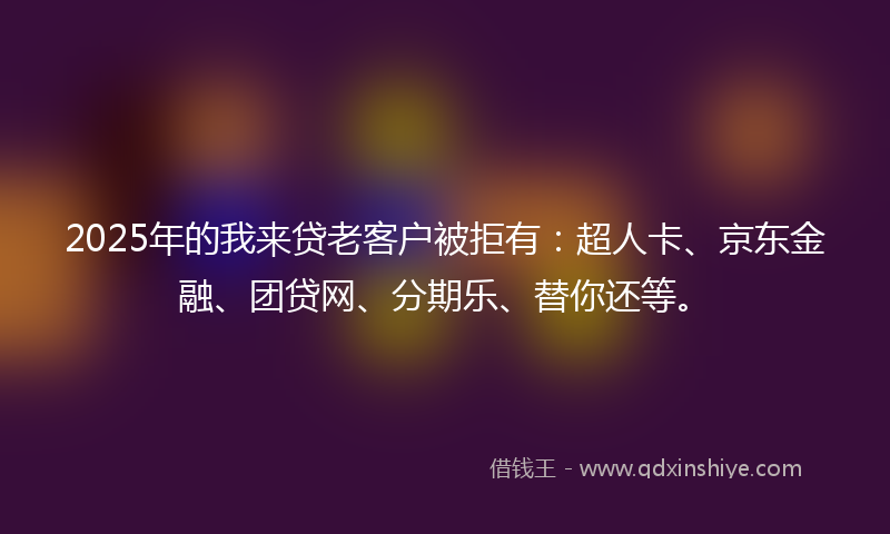 2025年的我来贷老客户被拒有：超人卡、京东金融、团贷网、分期乐、替你还等。