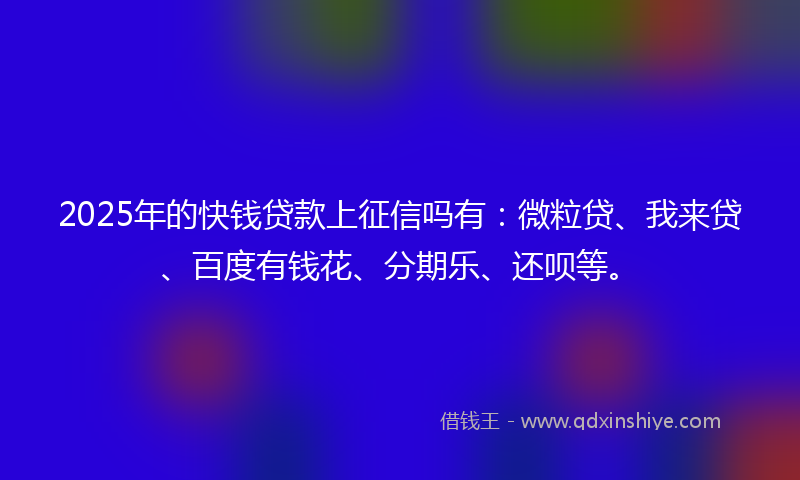2025年的快钱贷款上征信吗有：微粒贷、我来贷、百度有钱花、分期乐、还呗等。