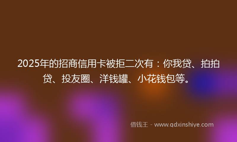 2025年的招商信用卡被拒二次有：你我贷、拍拍贷、投友圈、洋钱罐、小花钱包等。