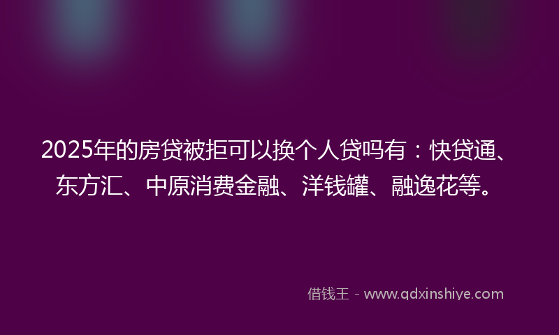 2025年的房贷被拒可以换个人贷吗有：快贷通、东方汇、中原消费金融、洋钱罐、融逸花等。