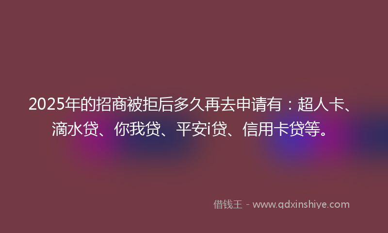 2025年的招商被拒后多久再去申请有：超人卡、滴水贷、你我贷、平安i贷、信用卡贷等。