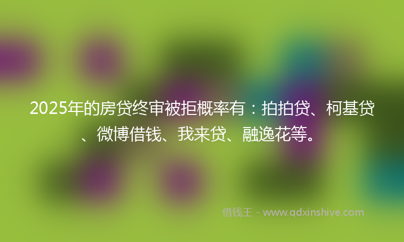 2025年的房贷终审被拒概率有：拍拍贷、柯基贷、微博借钱、我来贷、融逸花等。