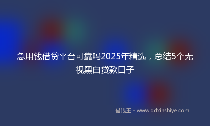 急用钱借贷平台可靠吗2025年精选，总结5个无视黑白贷款口子