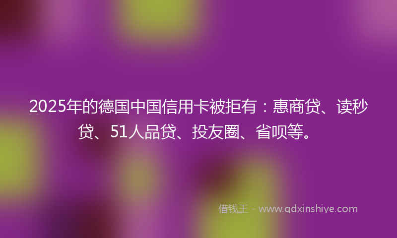 2025年的德国中国信用卡被拒有：惠商贷、读秒贷、51人品贷、投友圈、省呗等。