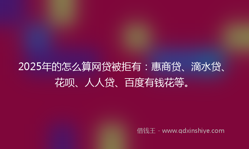 2025年的怎么算网贷被拒有：惠商贷、滴水贷、花呗、人人贷、百度有钱花等。