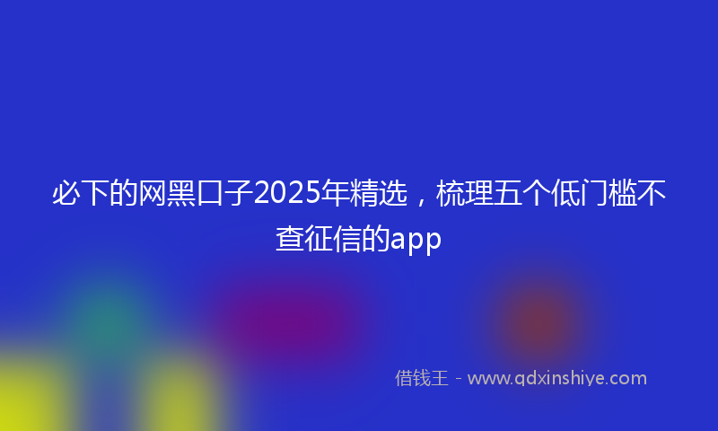 必下的网黑口子2025年精选，梳理五个低门槛不查征信的app